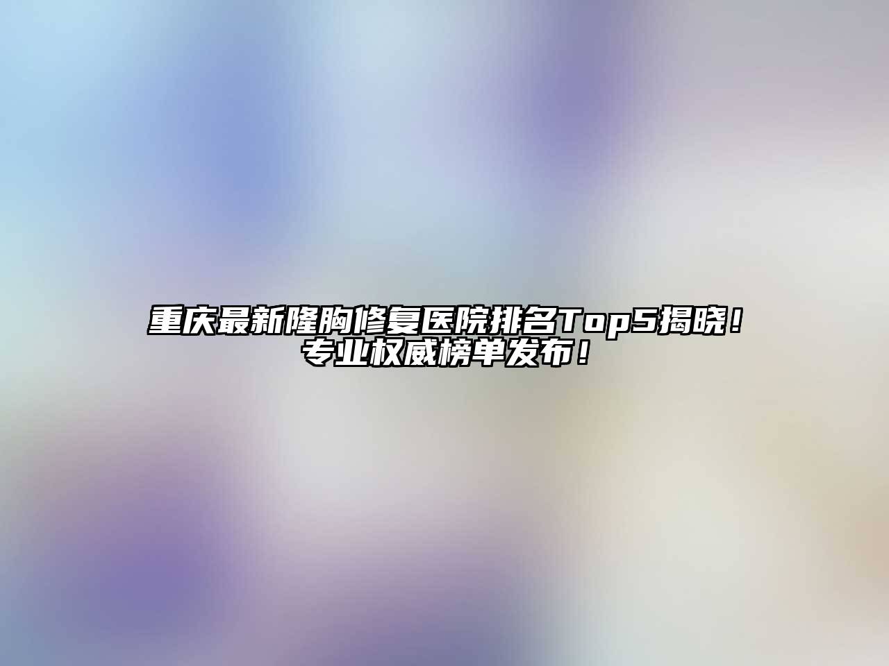 重庆最新隆胸修复医院排名Top5揭晓！专业权威榜单发布！