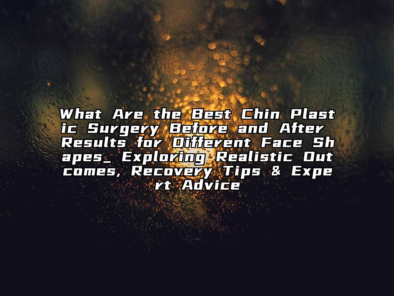 What Are the Best Chin Plastic Surgery Before and After Results for Different Face Shapes_ Exploring Realistic Outcomes, Recovery Tips & Expert Advice