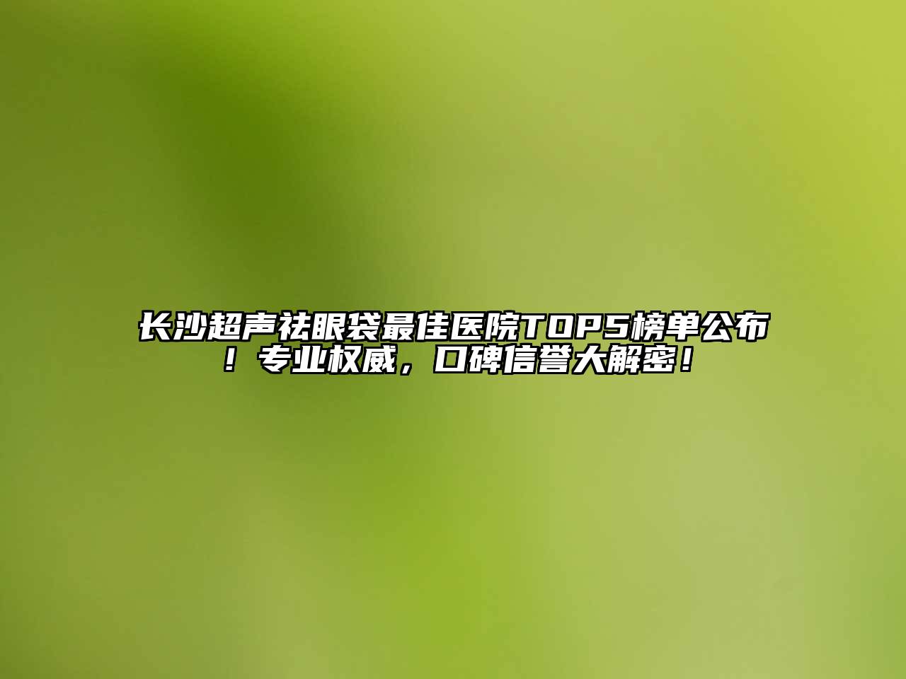 长沙超声祛眼袋最佳医院TOP5榜单公布！专业权威，口碑信誉大解密！