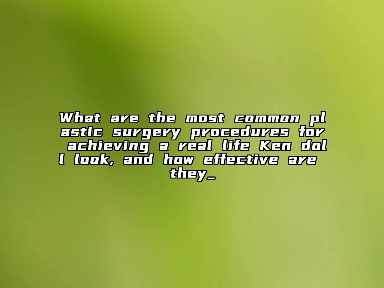 What are the most common plastic surgery procedures for achieving a real life Ken doll look, and how effective are they_