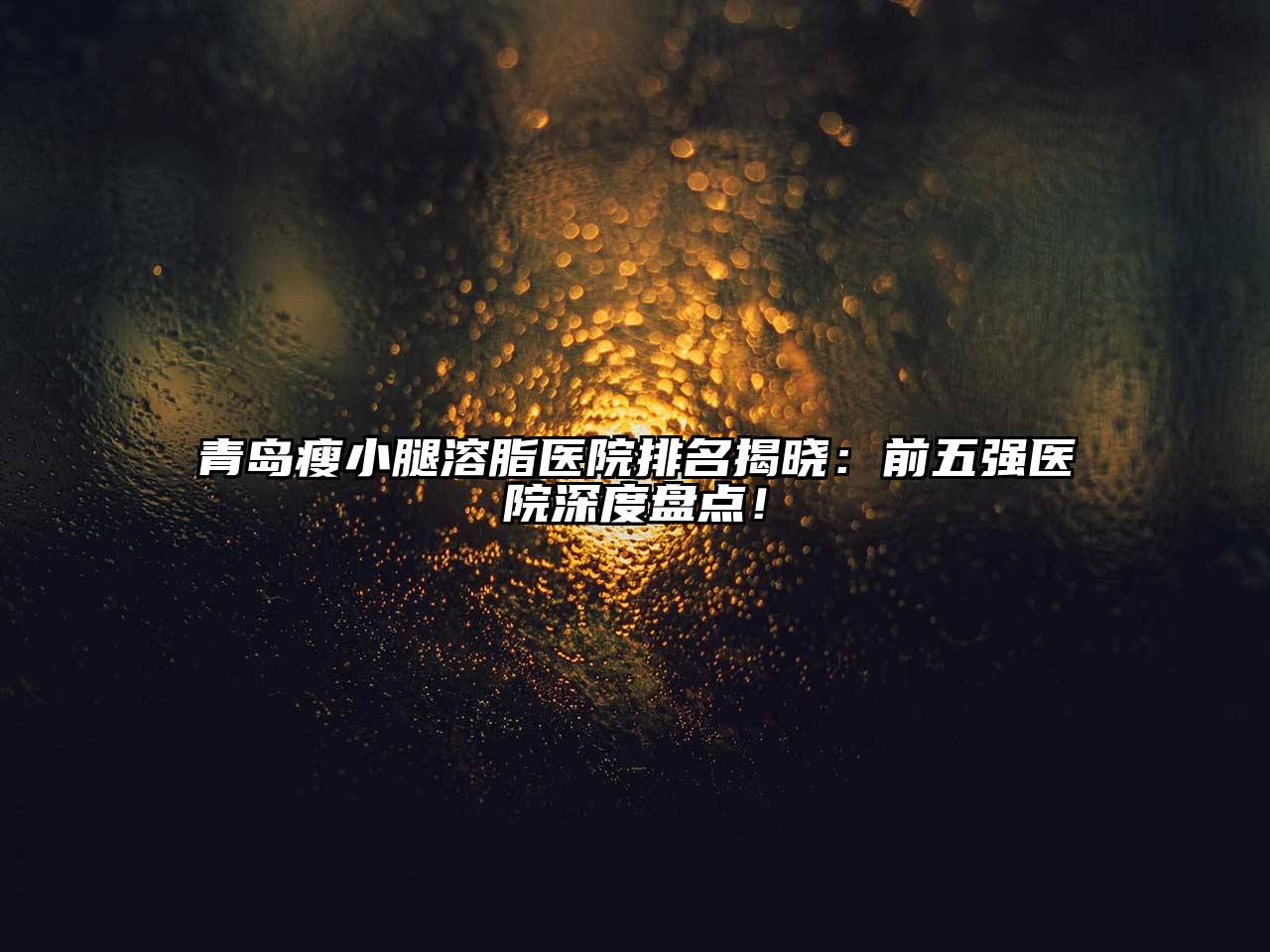 青岛瘦小腿溶脂医院排名揭晓：前五强医院深度盘点！