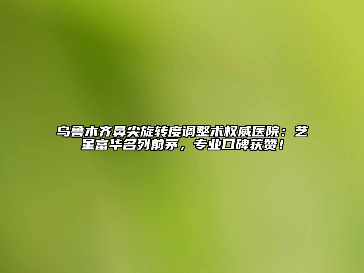 乌鲁木齐鼻尖旋转度调整术权威医院：艺星富华名列前茅，专业口碑获赞！