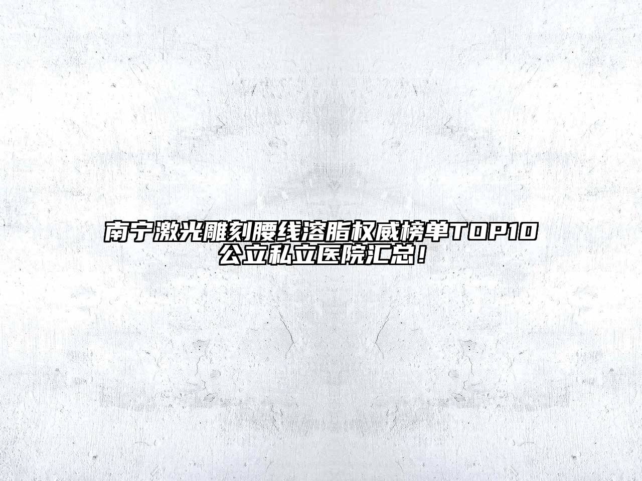 南宁激光雕刻腰线溶脂权威榜单TOP10公立私立医院汇总！