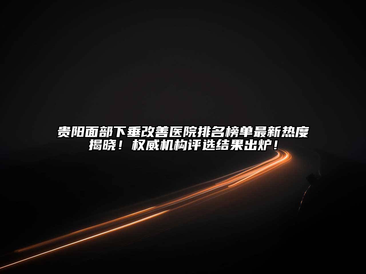 贵阳面部下垂改善医院排名榜单最新热度揭晓！权威机构评选结果出炉！